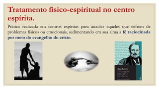 Tratamento físico-espiritual no centro
espírita.
Prática realizada em centros espíritas para auxiliar aqueles que sofrem de
problemas físicos ou emocionais, sedimentando em sua alma a fé raciocinada
por meio do evangelho do cristo.
 