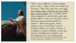 “Nas vossas aflições, volvei sempre
para o céu o olhar e dizei do fundo do
coração: “Meu Pai, cura-me, mas faze
que minha alma enferma se cure antes
que o meu corpo; que a minha carne
seja castigada, se necessário, para que
minha alma se eleve ao teu seio, com a
brancura que possuía quando a
criaste.” Após essa prece, meus
amigos, que o bom Deus ouvirá
sempre, dadas vos serão a força e a
coragem e, quiçá, também a cura que
apenas timidamente pedistes, em
recompensa da vossa abnegação.
(Vianney, Cura D’ars. Mensagem proferida em Paris, 1863.
Evangelho Segundo o Espiritismo. Cap. 8, item 20).
 