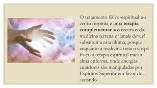 O tratamento físico-espiritual no
centro espírita é uma terapia
complementar aos recursos da
medicina terrena e jamais deverá
substituir a esta última, porque
enquanto a medicina trata o corpo
físico a terapia espiritual trata a
alma enferma, onde energias
curadoras são manipuladas por
Espíritos Superior em favor do
assistido.
 