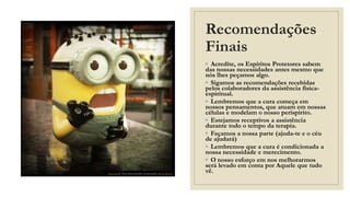 Recomendações
Finais
◦ Acredite, os Espíritos Protetores sabem
das nossas necessidades antes mesmo que
nós lhes peçamos algo.
◦ Sigamos as recomendações recebidas
pelos colaboradores da assistência física-
espiritual.
◦ Lembremos que a cura começa em
nossos pensamentos, que atuam em nossas
células e modelam o nosso perispírito.
◦ Estejamos receptivos a assistência
durante todo o tempo da terapia.
◦ Façamos a nossa parte (ajuda-te e o céu
de ajudará)
◦ Lembremos que a cura é condicionada a
nossa necessidade e merecimento.
◦ O nosso esforço em nos melhorarmos
será levado em conta por Aquele que tudo
vê.
Esta Foto de Autor Desconhecido está licenciado em CC BY-SA
 