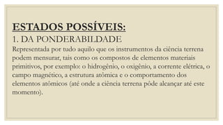 ESTADOS POSSÍVEIS:
1. DA PONDERABILDADE
Representada por tudo aquilo que os instrumentos da ciência terrena
podem mensurar, tais como os compostos de elementos materiais
primitivos, por exemplo: o hidrogênio, o oxigênio, a corrente elétrica, o
campo magnético, a estrutura atômica e o comportamento dos
elementos atômicos (até onde a ciência terrena pôde alcançar até este
momento).
 