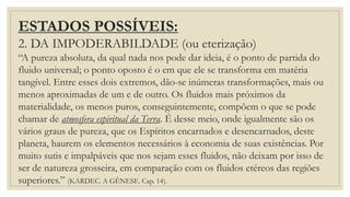 ESTADOS POSSÍVEIS:
2. DA IMPODERABILDADE (ou eterização)
“A pureza absoluta, da qual nada nos pode dar ideia, é o ponto de partida do
fluido universal; o ponto oposto é o em que ele se transforma em matéria
tangível. Entre esses dois extremos, dão-se inúmeras transformações, mais ou
menos aproximadas de um e de outro. Os fluidos mais próximos da
materialidade, os menos puros, conseguintemente, compõem o que se pode
chamar de atmosfera espiritual da Terra. É desse meio, onde igualmente são os
vários graus de pureza, que os Espíritos encarnados e desencarnados, deste
planeta, haurem os elementos necessários à economia de suas existências. Por
muito sutis e impalpáveis que nos sejam esses fluidos, não deixam por isso de
ser de natureza grosseira, em comparação com os fluidos etéreos das regiões
superiores.” (KARDEC. A GÊNESE. Cap. 14).
 