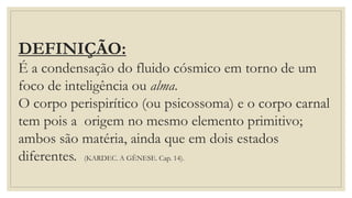 DEFINIÇÃO:
É a condensação do fluido cósmico em torno de um
foco de inteligência ou alma.
O corpo perispirítico (ou psicossoma) e o corpo carnal
tem pois a origem no mesmo elemento primitivo;
ambos são matéria, ainda que em dois estados
diferentes. (KARDEC. A GÊNESE. Cap. 14).
 