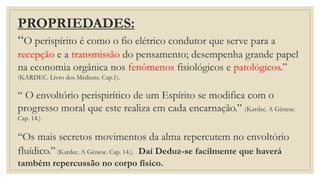 PROPRIEDADES:
“O perispírito é como o fio elétrico condutor que serve para a
recepção e a transmissão do pensamento; desempenha grande papel
na economia orgânica nos fenômenos fisiológicos e patológicos.”
(KARDEC. Livro dos Médiuns. Cap.1).
“ O envoltório perispirítico de um Espírito se modifica com o
progresso moral que este realiza em cada encarnação.” (Kardec. A Gênese.
Cap. 14.)
“Os mais secretos movimentos da alma repercutem no envoltório
fluídico.”(Kardec. A Gênese. Cap. 14.). Daí Deduz-se facilmente que haverá
também repercussão no corpo físico.
 