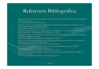 Referencia Bibliográfica
•   Zachrisson ,UB. JCO interviews. Bjorn U. Zachrisson, DDS, MSD, PhD, on current trends in
    adult treatment, part 1.
    J Clin Orthod. 2005 Apr;39(4):231-44.
•   Feng, X. et all. An interdisciplinary approach for improved functional and esthetic results in a
    periodontally compromised adult patient.
    Angle Orthod. 2005 Nov;75(6):1061-70.
•   Roth, R. Mounting models on an articulator for orthodontics – is it necessary and on which
    patients and why?. Ortodontia SPO- vol XX, n x p 50-55
•   Sadowsky,C. The risk of orthodontic treatment for producing temporomandibular mandibular
    disorders: a literature overview.
    Am J Orthod Dentofacial Orthop. 1992 Jan;101(1):79-83.
•   Egermark I . Craniomandibular disorders with special reference to orthodontic treatment: an
    evaluation from childhood to adulthood.
    Am J Orthod Dentofacial Orthop. 1992 Jan;101(1):28-34.
•   Hirata, R H . Longitudinal study of signs of temporomandibular disorders (TMD) in
    orthodontically treated and nontreated groups.
    Am J Orthod Dentofacial Orthop. 1992 Jan;101(1):35-40
•   Kremenak CR.et all Orthodontic risk factors for temporomandibular disorders (TMD). I:
    Premolar extractions.
    Am J Orthod Dentofacial Orthop. 1992 Jan;101(1):13-20.



                                            J. Ferreira
 