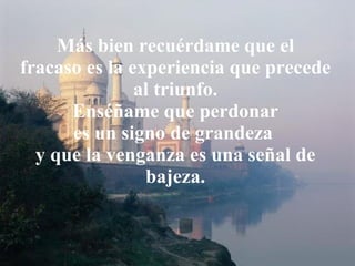 Más bien recuérdame que el fracaso es la experiencia que precede al triunfo. Enséñame que perdonar es un signo de grandeza  y que la venganza es una señal de bajeza. 