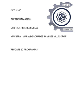 1
CETIS 100
2J PROGRAMACION
CRISTIAN JIMENEZ ROBLES
MAESTRA MARIA DE LOURDES RAMIREZ VILLASEÑOR
REPORTE 10 PROGRAMAS
 