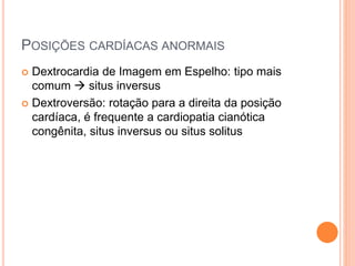 POSIÇÕES CARDÍACAS ANORMAIS
 Dextrocardia de Imagem em Espelho: tipo mais
comum  situs inversus
 Dextroversão: rotação para a direita da posição
cardíaca, é frequente a cardiopatia cianótica
congênita, situs inversus ou situs solitus
 