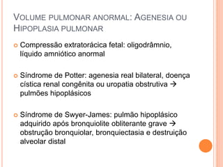  Compressão extratorácica fetal: oligodrâmnio,
líquido amniótico anormal
 Síndrome de Potter: agenesia real bilateral, doença
cística renal congênita ou uropatia obstrutiva 
pulmões hipoplásicos
 Síndrome de Swyer-James: pulmão hipoplásico
adquirido após bronquiolite obliterante grave 
obstrução bronquiolar, bronquiectasia e destruição
alveolar distal
VOLUME PULMONAR ANORMAL: AGENESIA OU
HIPOPLASIA PULMONAR
 