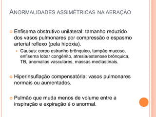 ANORMALIDADES ASSIMÉTRICAS NA AERAÇÃO
 Enfisema obstrutivo unilateral: tamanho reduzido
dos vasos pulmonares por compressão e espasmo
arterial reflexo (pela hipóxia).
 Causas: corpo estranho brônquico, tampão mucoso,
enfisema lobar congênito, atresia/estenose brônquica,
TB, anomalias vasculares, massas mediastinais.
 Hiperinsuflação compensatória: vasos pulmonares
normais ou aumentados.
 Pulmão que muda menos de volume entre a
inspiração e expiração é o anormal.
 