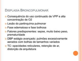 DISPLASIA BRONCOPULMONAR
 Consequência do uso continuado de VPP e alta
concentração de O2
 Lesão do parênquima pulmonar
 Fase edematosa e fase bolhosa
 Fatores predisponentes: sepse, muito baixo peso,
prematuridade
 DBP estágio avançado: pulmões excessivamente
aerados com bolhas de tamanhos variados
 TC: opacidades reticulares, retenção de ar,
distorção da arquitetura
 