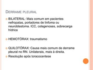 DERRAME PLEURAL
 BILATERAL: Mais comum em pacientes
nefropatas, portadores de linfoma ou
neuroblastoma. ICC, colagenoses, sobrecarga
hídrica
 HEMOTÓRAX: traumatismo
 QUILOTÓRAX: Causa mais comum de derrame
pleural no RN. Unilaterais, mais à direita.
 Resolução após toracocentese
 