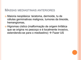 MASSAS MEDIASTINAIS ANTERIORES
 Maioria neoplásica: teratoma, dermoide, tu de
células germinativas malignos, tumores da tireoide,
hemangiomas,
 Higromas cístico (malformação de origem linfática
que se origina no pescoço e é localmente invasivo,
estendendo-se para o mediastino)  Fazer US
 