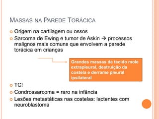MASSAS NA PAREDE TORÁCICA
 Origem na cartilagem ou ossos
 Sarcoma de Ewing e tumor de Askin  processos
malignos mais comuns que envolvem a parede
torácica em crianças
 TC!
 Condrossarcoma = raro na infância
 Lesões metastáticas nas costelas: lactentes com
neuroblastoma
Grandes massas de tecido mole
extrapleural, destruição da
costela e derrame pleural
ipsilateral
 