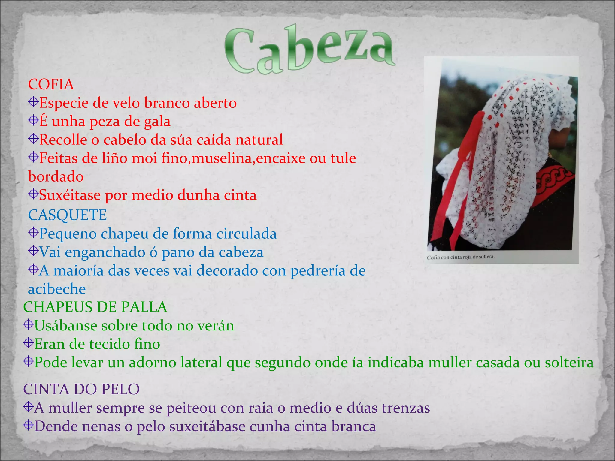 CHAPEUS DE PALLA
Usábanse sobre todo no verán
Eran de tecido fino
Pode levar un adorno lateral que segundo onde ía indicaba muller casada ou solteira
CASQUETE
Pequeno chapeu de forma circulada
Vai enganchado ó pano da cabeza
A maioría das veces vai decorado con pedrería de
acibeche
COFIA
Especie de velo branco aberto
É unha peza de gala
Recolle o cabelo da súa caída natural
Feitas de liño moi fino,muselina,encaixe ou tule
bordado
Suxéitase por medio dunha cinta
CINTA DO PELO
A muller sempre se peiteou con raia o medio e dúas trenzas
Dende nenas o pelo suxeitábase cunha cinta branca
 