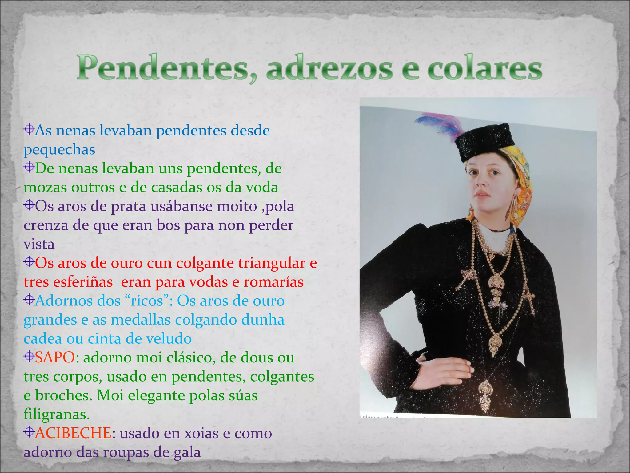 As nenas levaban pendentes desde
pequechas
De nenas levaban uns pendentes, de
mozas outros e de casadas os da voda
Os aros de prata usábanse moito ,pola
crenza de que eran bos para non perder
vista
Os aros de ouro cun colgante triangular e
tres esferiñas eran para vodas e romarías
Adornos dos “ricos”: Os aros de ouro
grandes e as medallas colgando dunha
cadea ou cinta de veludo
SAPO: adorno moi clásico, de dous ou
tres corpos, usado en pendentes, colgantes
e broches. Moi elegante polas súas
filigranas.
ACIBECHE: usado en xoias e como
adorno das roupas de gala
 