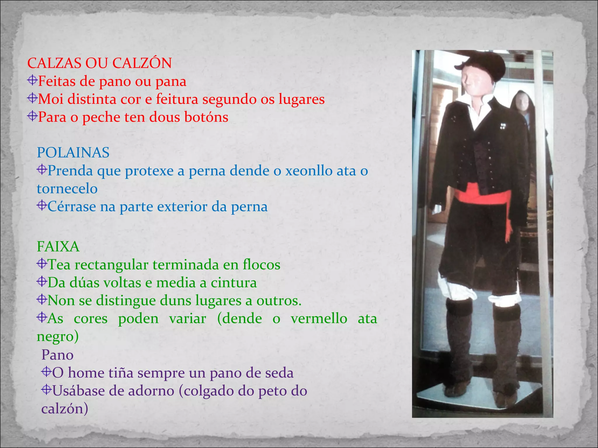 CALZAS OU CALZÓN
Feitas de pano ou pana
Moi distinta cor e feitura segundo os lugares
Para o peche ten dous botóns
POLAINAS
Prenda que protexe a perna dende o xeonllo ata o
tornecelo
Cérrase na parte exterior da perna
FAIXA
Tea rectangular terminada en flocos
Da dúas voltas e media a cintura
Non se distingue duns lugares a outros.
As cores poden variar (dende o vermello ata
negro)
Pano
O home tiña sempre un pano de seda
Usábase de adorno (colgado do peto do
calzón)
 