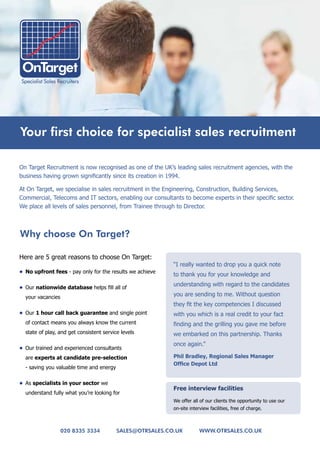 Your first choice for specialist sales recruitment

On Target Recruitment is now recognised as one of the UK’s leading sales recruitment agencies, with the
business having grown significantly since its creation in 1994.

At On Target, we specialise in sales recruitment in the Engineering, Construction, Building Services,
Commercial, Telecoms and IT sectors, enabling our consultants to become experts in their specific sector.
We place all levels of sales personnel, from Trainee through to Director.



why choose on target?

Here are 5 great reasons to choose On Target:
                                                           “I really wanted to drop you a quick note
•	 No	upfront	fees - pay only for the results we achieve
                                                           to thank you for your knowledge and

•	 Our nationwide	database helps fill all of
                                                           understanding with regard to the candidates

  your vacancies                                           you are sending to me. Without question
                                                           they fit the key competencies I discussed
•	 Our 1	hour	call	back	guarantee and single point         with you which is a real credit to your fact
  of contact means you always know the current             finding and the grilling you gave me before
  state of play, and get consistent service levels         we embarked on this partnership. Thanks
                                                           once again.”
•	 Our trained and experienced consultants
  are experts	at	candidate	pre-selection                   Phil	Bradley,	Regional	Sales	Manager	
                                                           Office	Depot	Ltd	
  - saving you valuable time and energy

•	 As specialists	in	your	sector we
                                                           Free	interview	facilities
  understand fully what you’re looking for
                                                           We offer all of our clients the opportunity to use our
                                                           on-site interview facilities, free of charge.



                   020 8335 3334          sales@otrsales.co.uk          www.otrsales.co.uk
 