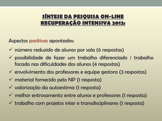 Aspectos positivos apontados:
 número reduzido de alunos por sala (6 respostas)
 possibilidade de fazer um trabalho diferenciado / trabalho
focado nas dificuldades dos alunos (4 respostas)
 envolvimento dos professores e equipe gestora (3 respostas)
 material fornecido pelo NP (1 resposta)
 valorização da autoestima (1 resposta)
 melhor entrosamento entre alunos e professores (1 resposta)
 trabalho com projetos inter e transdisciplinares (1 resposta)
SÍNTESE DA PESQUISA ON-LINE
RECUPERAÇÃO INTENSIVA 2012:
 