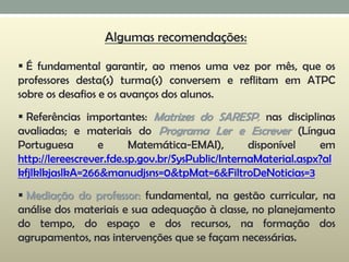  É fundamental garantir, ao menos uma vez por mês, que os
professores desta(s) turma(s) conversem e reflitam em ATPC
sobre os desafios e os avanços dos alunos.
 Referências importantes: Matrizes do SARESP, nas disciplinas
avaliadas; e materiais do Programa Ler e Escrever (Língua
Portuguesa e Matemática-EMAI), disponível em
http://lereescrever.fde.sp.gov.br/SysPublic/InternaMaterial.aspx?al
kfjlklkjaslkA=266&manudjsns=0&tpMat=6&FiltroDeNoticias=3
 Mediação do professor: fundamental, na gestão curricular, na
análise dos materiais e sua adequação à classe, no planejamento
do tempo, do espaço e dos recursos, na formação dos
agrupamentos, nas intervenções que se façam necessárias.
Algumas recomendações:
 