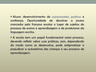  Aluno: desenvolvimento de autoconceito positivo e
confiança. Oportunidade de devolver a jovens
marcados pelo fracasso escolar o lugar de sujeitos do
processo de ensino e aprendizagem e de produtores da
linguagem escrita.
 A escola tem um papel fundamental neste processo,
devendo refletir sobre suas práticas, pois, dependendo
do modo como as desenvolve, pode estigmatizar e
prejudicar a autoestima das crianças e seu processo de
aprendizagem.
 