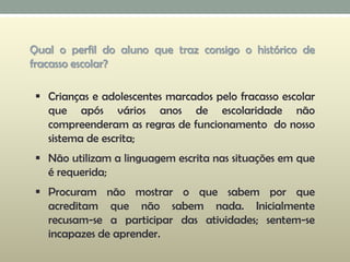  Crianças e adolescentes marcados pelo fracasso escolar
que após vários anos de escolaridade não
compreenderam as regras de funcionamento do nosso
sistema de escrita;
 Não utilizam a linguagem escrita nas situações em que
é requerida;
 Procuram não mostrar o que sabem por que
acreditam que não sabem nada. Inicialmente
recusam-se a participar das atividades; sentem-se
incapazes de aprender.
Qual o perfil do aluno que traz consigo o histórico de
fracasso escolar?
 