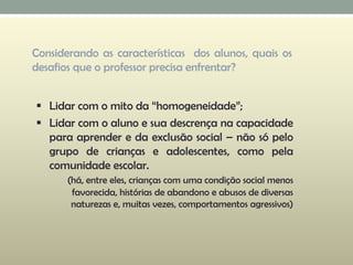 Considerando as características dos alunos, quais os
desafios que o professor precisa enfrentar?
 Lidar com o mito da “homogeneidade”;
 Lidar com o aluno e sua descrença na capacidade
para aprender e da exclusão social – não só pelo
grupo de crianças e adolescentes, como pela
comunidade escolar.
(há, entre eles, crianças com uma condição social menos
favorecida, histórias de abandono e abusos de diversas
naturezas e, muitas vezes, comportamentos agressivos)
 