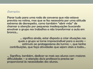 Exemplos:
Parar tudo para uma roda de conversa que não estava
prevista na rotina, mas que se fez necessária por uma atitude
extrema de desrespeito, como também “abrir mão” de
chamar a atenção por pequenas inadequações buscando
envolver o grupo nos trabalhos e não transformar a aula em
bronca...
... significa ainda, estar disposto a criar situações nas
quais o grupo se torne imprescindível para a escola –
estímulo ao protagonismo da turma –, que tenha
contribuições, que faça atividades que sejam úteis a todos...
... Significa, também, dedicar-se mais aos alunos com maiores
dificuldades – a atenção do/a professor/a precisa ser
proporcional às necessidades dos alunos.
 
