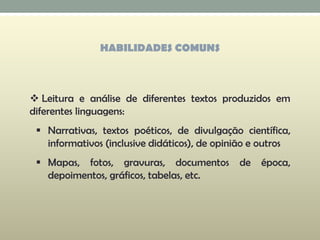 HABILIDADES COMUNS
 Leitura e análise de diferentes textos produzidos em
diferentes linguagens:
 Narrativas, textos poéticos, de divulgação científica,
informativos (inclusive didáticos), de opinião e outros
 Mapas, fotos, gravuras, documentos de época,
depoimentos, gráficos, tabelas, etc.
 