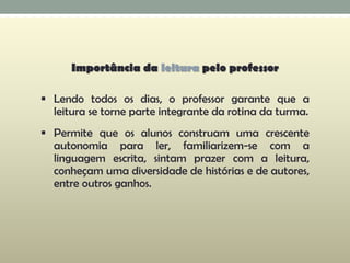 Importância da leitura pelo professor
 Lendo todos os dias, o professor garante que a
leitura se torne parte integrante da rotina da turma.
 Permite que os alunos construam uma crescente
autonomia para ler, familiarizem-se com a
linguagem escrita, sintam prazer com a leitura,
conheçam uma diversidade de histórias e de autores,
entre outros ganhos.
 