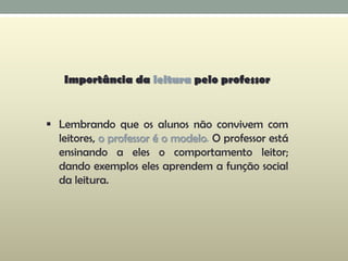 Importância da leitura pelo professor
 Lembrando que os alunos não convivem com
leitores, o professor é o modelo. O professor está
ensinando a eles o comportamento leitor;
dando exemplos eles aprendem a função social
da leitura.
 