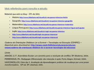 Mais referências para consulta e estudo:
Material que está no blog – OTs de 2012:
• História http://www.slideshare.net/clauelis/ot-recuperao-intensiva-histria
• Geografia http://www.slideshare.net/clauelis/ot-recuperao-intensiva-geografia
• Matemática http://www.slideshare.net/clauelis/recuperao-intensiva-matemtica
• Língua Portuguesa http://www.slideshare.net/clauelis/recuperao-intensiva-lngua-portuguesa
• Inglês http://www.slideshare.net/clauelis/ot-ingls-recuperao-intensiva
• http://www.slideshare.net/clauelis/ingls-recuperao-intensiva1
• http://www.slideshare.net/clauelis/ingls-recuperao-intensiva2
Caderno de Orientações Didáticas Ler e Escrever – Tecnologias na Educação (CENPEC) –
disponível para download em http://cenpec.org.br/biblioteca/educacao/producoes-
cenpec/caderno-de-orientacoes-didaticas-ler-e-escrever-tecnologias-da-educacao
Livros:
ARAÚJO, U. F. Assembleia Escolar: um caminho para a resolução de conflitos. SP: Moderna, 2004.
PERRENOUD, Ph. Pedagogia Diferenciada: das intenções à ação. Porto Alegre: Artmed, 2000.
VASCONCELLOS, Celso dos S. Avaliação da Aprendizagem: práticas de mudança por uma praxis
transformadora. 10ª ed. SP: Libertad, 2010.
 