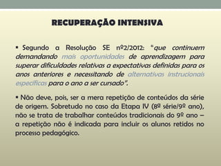  Segundo a Resolução SE nº2/2012: “que continuem
demandando mais oportunidades de aprendizagem para
superar dificuldades relativas a expectativas definidas para os
anos anteriores e necessitando de alternativas instrucionais
específicas para o ano a ser cursado”.
 Não deve, pois, ser a mera repetição de conteúdos da série
de origem. Sobretudo no caso da Etapa IV (8ª série/9º ano),
não se trata de trabalhar conteúdos tradicionais do 9º ano –
a repetição não é indicada para incluir os alunos retidos no
processo pedagógico.
RECUPERAÇÃO INTENSIVA
 