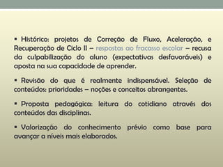  Histórico: projetos de Correção de Fluxo, Aceleração, e
Recuperação de Ciclo II – respostas ao fracasso escolar – recusa
da culpabilização do aluno (expectativas desfavoráveis) e
aposta na sua capacidade de aprender.
 Revisão do que é realmente indispensável. Seleção de
conteúdos: prioridades – noções e conceitos abrangentes.
 Proposta pedagógica: leitura do cotidiano através dos
conteúdos das disciplinas.
 Valorização do conhecimento prévio como base para
avançar a níveis mais elaborados.
 