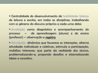  Centralidade do desenvolvimento de habilidades básicas
de leitura e escrita, em todas as disciplinas, trabalhando
com os gêneros do discurso próprios a cada uma delas
 Avaliação como diagnóstico e acompanhamento do
processo – de aprendizagem (aluno) e do ensino
(professor) – observação e registro.
 Atividades: dinâmica que favorece as interações, alterna
atividades individuais e coletivas, estimula a participação,
mobiliza interesses; que parte da realidade dos alunos,
problematizando-a, propondo desafios e sistematizando
ideias e conceitos.
 