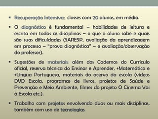  Recuperação Intensiva: classes com 20 alunos, em média.
 O diagnóstico é fundamental – habilidades de leitura e
escrita em todas as disciplinas – o que o aluno sabe e quais
são suas dificuldades (SARESP, avaliação da aprendizagem
em processo – “prova diagnóstica” – e avaliação/observação
do professor).
 Sugestões de materiais: além dos Cadernos do Currículo
oficial, reserva técnica do Ensinar e Aprender, +Matemática e
+Língua Portuguesa, materiais do acervo da escola (vídeos
DVD Escola, programas de livros, projetos de Saúde e
Prevenção e Meio Ambiente, filmes do projeto O Cinema Vai
à Escola etc.).
 Trabalho com projetos envolvendo duas ou mais disciplinas,
também com uso de tecnologias.
 