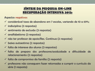 Aspectos negativos:
 considerável taxa de abandono em 7 escolas, variando de 10 a 69%;
 indisciplina (3 respostas)
 sentimento de exclusão (3 respostas)
 analfabetismo (3 respostas)
 não ter professor de apoio/Rec. Contínua (2 respostas)
 baixa autoestima (2 respostas)
 falta de interesse dos alunos (3 respostas)
 falta de preparo dos professores/assiduidade e dificuldade de
relacionamento (2 respostas)
 falta de compromisso da família (2 resposta)
 professores não conseguem fazer retomadas e cumprir o currículo da
série (1 resposta)
SÍNTESE DA PESQUISA ON-LINE
RECUPERAÇÃO INTENSIVA 2012:
 