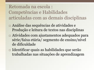  Análise das sequências de atividades e
Produção e leitura de textos nas disciplinas
 Atividades com ajustamentos adequados para
série/faixa etária/ segmento de ensino/nível
de dificuldade
 Identificar quais as habilidades que serão
trabalhadas nas situações de aprendizagem
Retomada na escola :
Competências e Habilidades
articuladas com as demais disciplinas
 
