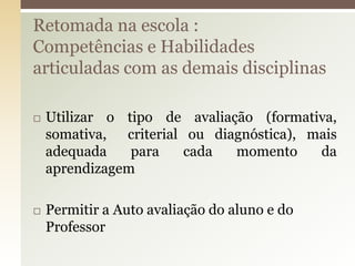  Utilizar o tipo de avaliação (formativa,
somativa, criterial ou diagnóstica), mais
adequada para cada momento da
aprendizagem
 Permitir a Auto avaliação do aluno e do
Professor
Retomada na escola :
Competências e Habilidades
articuladas com as demais disciplinas
 