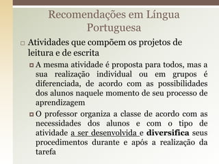  Atividades que compõem os projetos de
leitura e de escrita
 A mesma atividade é proposta para todos, mas a
sua realização individual ou em grupos é
diferenciada, de acordo com as possibilidades
dos alunos naquele momento de seu processo de
aprendizagem
 O professor organiza a classe de acordo com as
necessidades dos alunos e com o tipo de
atividade a ser desenvolvida e diversifica seus
procedimentos durante e após a realização da
tarefa
Recomendações em Língua
Portuguesa
 