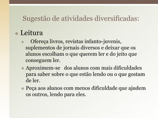  Leitura
 Ofereça livros, revistas infanto-juvenis,
suplementos de jornais diversos e deixar que os
alunos escolham o que querem ler e do jeito que
conseguem ler.
 Aproximem-se dos alunos com mais dificuldades
para saber sobre o que estão lendo ou o que gostam
de ler.
 Peça aos alunos com menos dificuldade que ajudem
os outros, lendo para eles.
Sugestão de atividades diversificadas:
 