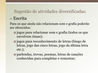  Escrita
Para os que ainda não relacionam som e grafia poderão
ser oferecidos:
 jogos para relacionar som e grafia (todos os que
envolvem rimas);
 jogos para reconhecimento de letras (bingo de
letras, jogo das cinco letras, jogo da última letra
etc.);
 parlendas, trovas, poemas, letras de canções
conhecidas para completar e remontar;
Sugestão de atividades diversificadas:
 