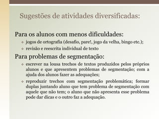 Para os alunos com menos dificuldades:
 jogos de ortografia (desafio, pare!, jogo da velha, bingo etc.);
 revisão e reescrita individual de texto
Para problemas de segmentação:
 escrever na lousa trechos de textos produzidos pelos próprios
alunos e que apresentem problemas de segmentação; com a
ajuda dos alunos fazer as adequações;
 reproduzir trechos com segmentação problemática; formar
duplas juntando aluno que tem problema de segmentação com
aquele que não tem; o aluno que não apresenta esse problema
pode dar dicas e o outro faz a adequação.
Sugestões de atividades diversificadas:
 