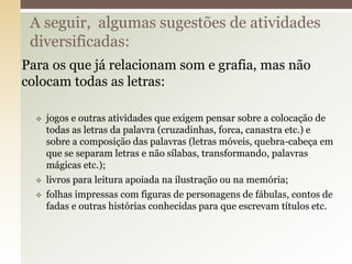 Para os que já relacionam som e grafia, mas não
colocam todas as letras:
 jogos e outras atividades que exigem pensar sobre a colocação de
todas as letras da palavra (cruzadinhas, forca, canastra etc.) e
sobre a composição das palavras (letras móveis, quebra-cabeça em
que se separam letras e não sílabas, transformando, palavras
mágicas etc.);
 livros para leitura apoiada na ilustração ou na memória;
 folhas impressas com figuras de personagens de fábulas, contos de
fadas e outras histórias conhecidas para que escrevam títulos etc.
A seguir, algumas sugestões de atividades
diversificadas:
 