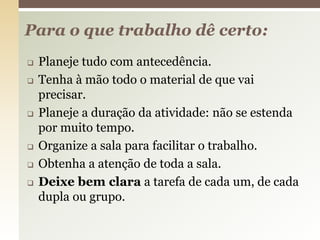  Planeje tudo com antecedência.
 Tenha à mão todo o material de que vai
precisar.
 Planeje a duração da atividade: não se estenda
por muito tempo.
 Organize a sala para facilitar o trabalho.
 Obtenha a atenção de toda a sala.
 Deixe bem clara a tarefa de cada um, de cada
dupla ou grupo.
Para o que trabalho dê certo:
 
