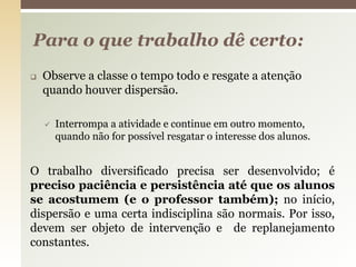  Observe a classe o tempo todo e resgate a atenção
quando houver dispersão.
 Interrompa a atividade e continue em outro momento,
quando não for possível resgatar o interesse dos alunos.
O trabalho diversificado precisa ser desenvolvido; é
preciso paciência e persistência até que os alunos
se acostumem (e o professor também); no início,
dispersão e uma certa indisciplina são normais. Por isso,
devem ser objeto de intervenção e de replanejamento
constantes.
Para o que trabalho dê certo:
 