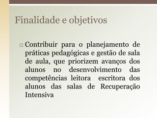  Contribuir para o planejamento de
práticas pedagógicas e gestão de sala
de aula, que priorizem avanços dos
alunos no desenvolvimento das
competências leitora escritora dos
alunos das salas de Recuperação
Intensiva
Finalidade e objetivos
 