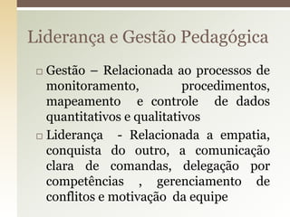  Gestão – Relacionada ao processos de
monitoramento, procedimentos,
mapeamento e controle de dados
quantitativos e qualitativos
 Liderança - Relacionada a empatia,
conquista do outro, a comunicação
clara de comandas, delegação por
competências , gerenciamento de
conflitos e motivação da equipe
Liderança e Gestão Pedagógica
 