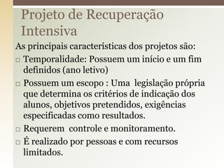 As principais características dos projetos são:
 Temporalidade: Possuem um início e um fim
definidos (ano letivo)
 Possuem um escopo : Uma legislação própria
que determina os critérios de indicação dos
alunos, objetivos pretendidos, exigências
especificadas como resultados.
 Requerem controle e monitoramento.
 É realizado por pessoas e com recursos
limitados.
Projeto de Recuperação
Intensiva
 