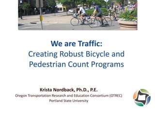 We are Traffic:
Creating Robust Bicycle and
Pedestrian Count Programs
Krista Nordback, Ph.D., P.E.
Oregon Transportation Research and Education Consortium (OTREC)
Portland State University

 